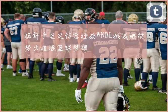 杨舒予坚定信念迎接WNBL挑战继续努力追逐篮球梦想