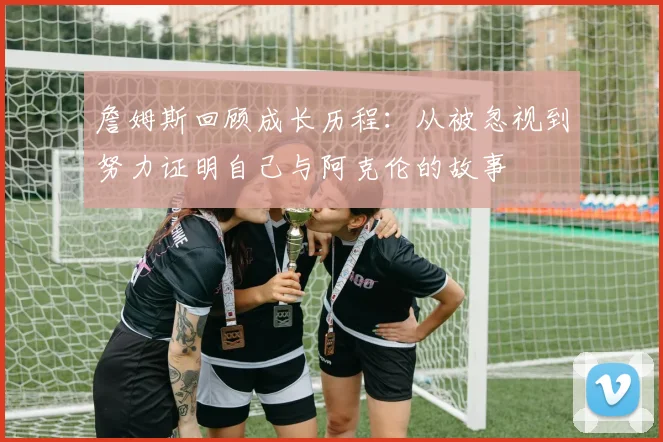 詹姆斯回顾成长历程：从被忽视到努力证明自己与阿克伦的故事