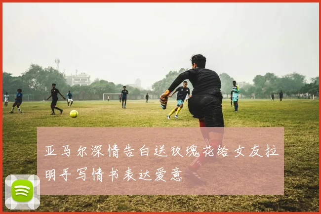亚马尔深情告白送玫瑰花给女友拉明手写情书表达爱意