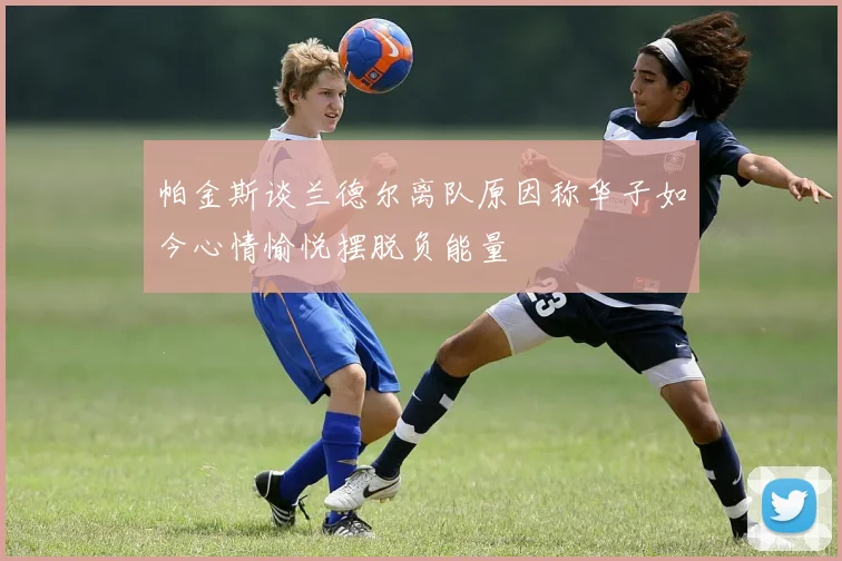 帕金斯谈兰德尔离队原因称华子如今心情愉悦摆脱负能量