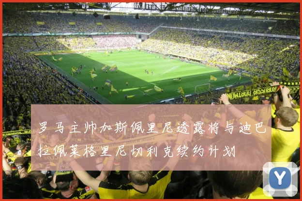罗马主帅加斯佩里尼透露将与迪巴拉佩莱格里尼切利克续约计划