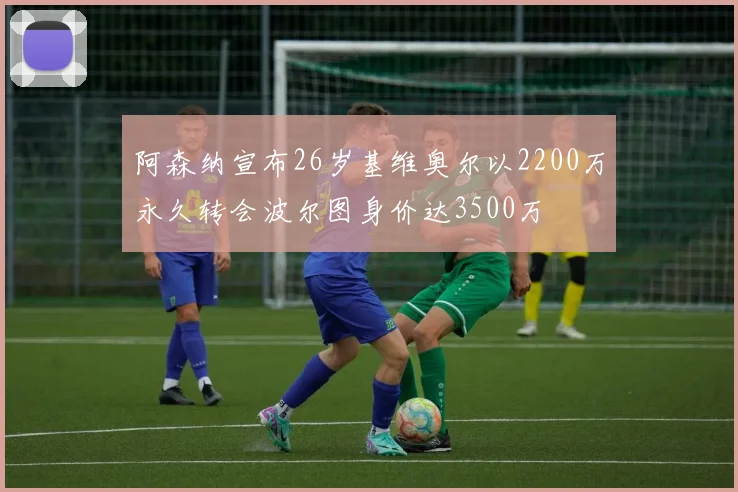 阿森纳宣布26岁基维奥尔以2200万永久转会波尔图身价达3500万