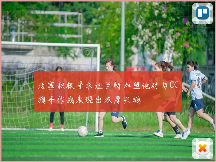 活塞积极寻求杜兰特加盟他对与CC携手作战表现出浓厚兴趣