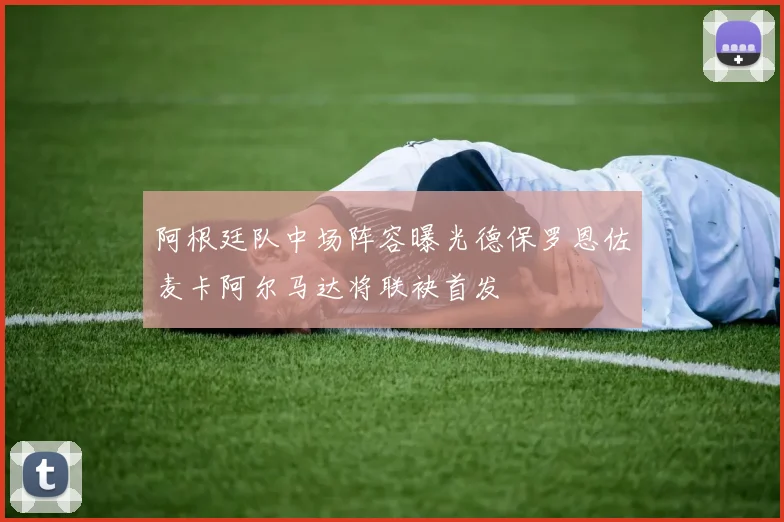 阿根廷队中场阵容曝光德保罗恩佐麦卡阿尔马达将联袂首发