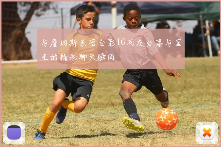 与詹姆斯亲密合影IG网友分享与国王的精彩聊天瞬间