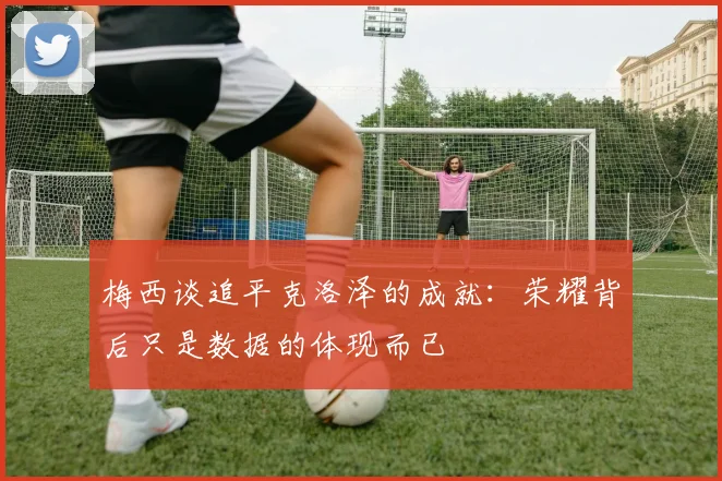 梅西谈追平克洛泽的成就：荣耀背后只是数据的体现而已