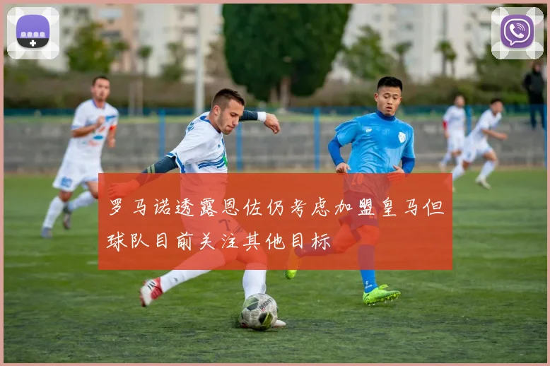 罗马诺透露恩佐仍考虑加盟皇马但球队目前关注其他目标