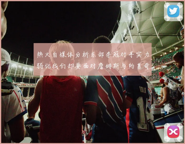 热火自媒体分析东部夺冠对手实力弱化我们却要面对詹姆斯与约基奇的挑战