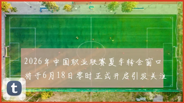 2026年中国职业联赛夏季转会窗口将于6月18日零时正式开启引发关注