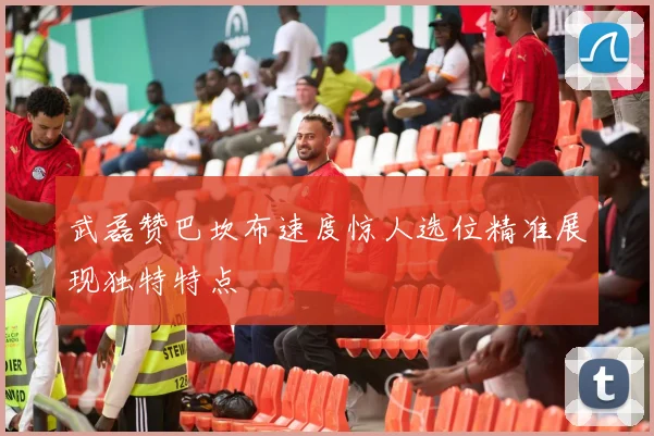 武磊赞巴坎布速度惊人选位精准展现独特特点